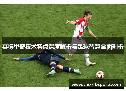 莫德里奇技术特点深度解析与足球智慧全面剖析 莫德里奇技术特点深度解析与足球智慧全面剖析