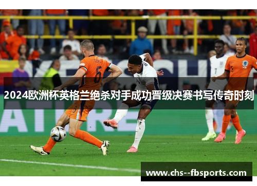 2024欧洲杯英格兰绝杀对手成功晋级决赛书写传奇时刻 2024欧洲杯英格兰绝杀对手成功晋级决赛书写传奇时刻