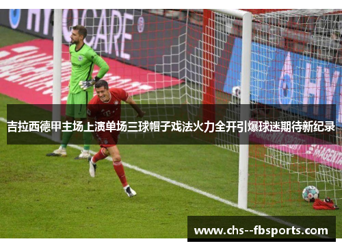 吉拉西德甲主场上演单场三球帽子戏法火力全开引爆球迷期待新纪录 吉拉西德甲主场上演单场三球帽子戏法火力全开引爆球迷期待新纪录